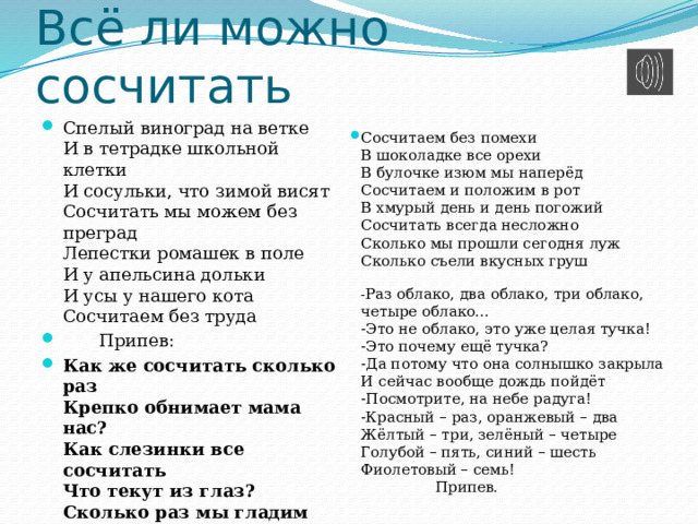 Всё ли можно сосчитать Спелый виноград на ветке  И в тетрадке школьной клетки  И сосульки, что зимой висят  Сосчитать мы можем без преград  Лепестки ромашек в поле  И у апельсина дольки  И усы у нашего кота  Сосчитаем без труда   Припев: Как же сосчитать сколько раз  Крепко обнимает мама нас?  Как слезинки все сосчитать  Что текут из глаз?  Сколько раз мы гладим щенка?  Сколько раз мы смотрим в облака?  Нам с тобой легко понять  Это незачем считать   Сосчитаем без помехи  В шоколадке все орехи  В булочке изюм мы наперёд  Сосчитаем и положим в рот  В хмурый день и день погожий  Сосчитать всегда несложно  Сколько мы прошли сегодня луж  Сколько съели вкусных груш   - Раз облако, два облако, три облако, четыре облако...  -Это не облако, это уже целая тучка!  -Это почему ещё тучка?  -Да потому что она солнышко закрыла  И сейчас вообще дождь пойдёт  -Посмотрите, на небе радуга!  -Красный – раз, оранжевый – два  Жёлтый – три, зелёный – четыре  Голубой – пять, синий – шесть  Фиолетовый – семь!  Припев. 