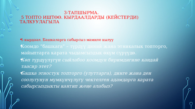  3-тапшырма.   5 топто иштөө. Кырдаалдарды (кейстерди) талкуулагыла 1-кырдаал. Башкаларга сабырсыз мамиле кылуу Коомдо “башкага” – түрдүү диний жана этникалык топторго, майыптарга карата чыдамсыздык өкүм сүрүүдө. Көп түрдүүлүгүн сыйлабоо коомдун биримдигине кандай таасир этет? Башка этностук топторго (улуттарга), динге жана ден соолугунун мүмкүнчүлүгү чектелген адамдарга карата сабырсыздыкты кантип жеңе алабыз? 