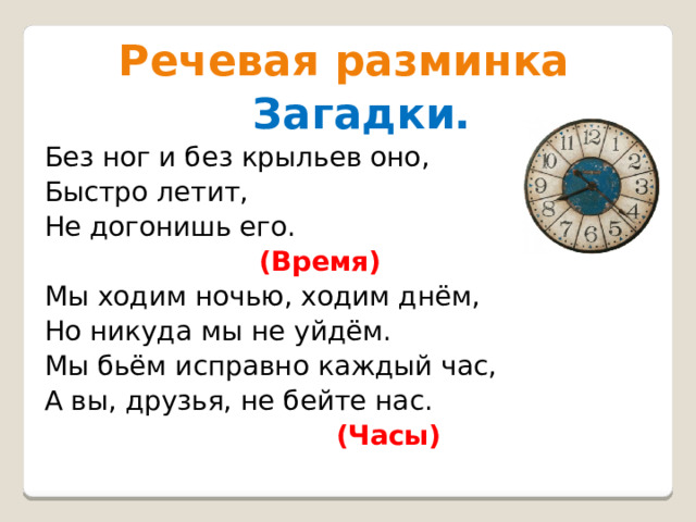  Речевая разминка  Загадки. Без ног и без крыльев оно, Быстро летит, Не догонишь его.  (Время) Мы ходим ночью, ходим днём, Но никуда мы не уйдём. Мы бьём исправно каждый час, А вы, друзья, не бейте нас.  (Часы)  