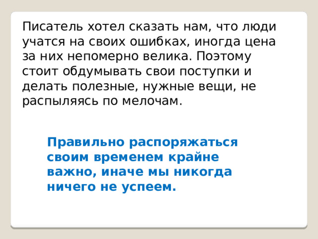 Писатель хотел сказать нам, что люди учатся на своих ошибках, иногда цена за них непомерно велика. Поэтому стоит обдумывать свои поступки и делать полезные, нужные вещи, не распыляясь по мелочам. Правильно распоряжаться своим временем крайне важно, иначе мы никогда ничего не успеем. 