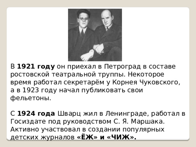 В 1921 году он приехал в Петроград в составе ростовской театральной труппы. Некоторое время работал секретарём у Корнея Чуковского, а в 1923 году начал публиковать свои фельетоны. С 1924 года Шварц жил в Ленинграде, работал в Госиздате под руководством С. Я. Маршака. Активно участвовал в создании популярных детских журналов «ЁЖ» и «ЧИЖ». 