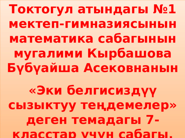 Токтогул атындагы №1 мектеп-гимназиясынын математика сабагынын мугалими Кырбашова Бүбүайша Асековнанын «Эки белгисиздүү сызыктуу теңдемелер» деген темадагы 7-класстар үчүн сабагы. 