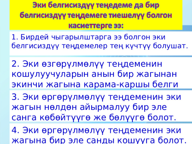 1. Бирдей чыгарылштарга ээ болгон эки белгисиздүү теңдемелер тең күчтүү болушат. 2. Эки өзгөрүлмөлүү теңдеменин кошулуучуларын анын бир жагынан экинчи жагына карама-каршы белги менен алып өтүү. 3. Эки өргөрүлмөлүү теңдеменин эки жагын нөлдөн айырмалуу бир эле санга көбөйтүүгө же бөлүүгө болот. 4. Эки өргөрүлмөлүү теңдеменин эки жагына бир эле санды кошууга болот. 