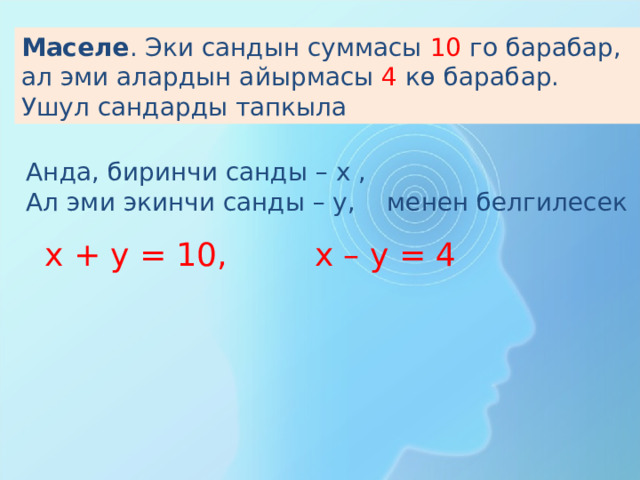Маселе . Эки сандын суммасы 1 0 го барабар, ал эми алардын айырмасы 4 кө барабар. Ушул сандарды тапкыла Анда, биринчи санды – х , Ал эми экинчи санды – у, менен белгилесек х + у = 1 0 , х – у = 4 