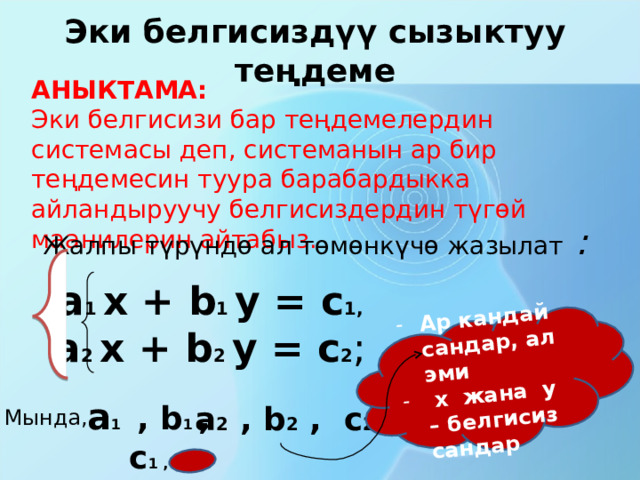 Ар кандай сандар, ал эми  х жана у – белгисиз сандар Эки белгисиздүү сызыктуу теңдеме АНЫКТАМА: Эки белгисизи бар теңдемелердин системасы деп, системанын ар бир теңдемесин туура барабардыкка айландыруучу белгисиздердин түгөй маанилерин айтабыз. Жалпы түрүндө ал төмөнкүчө жазылат :  а 1 х + b 1 y = c 1, а 2 х + b 2 y = c 2 ; а 1 , b 1 , c 1 , а 2  , b 2  , c 2 Мында, 
