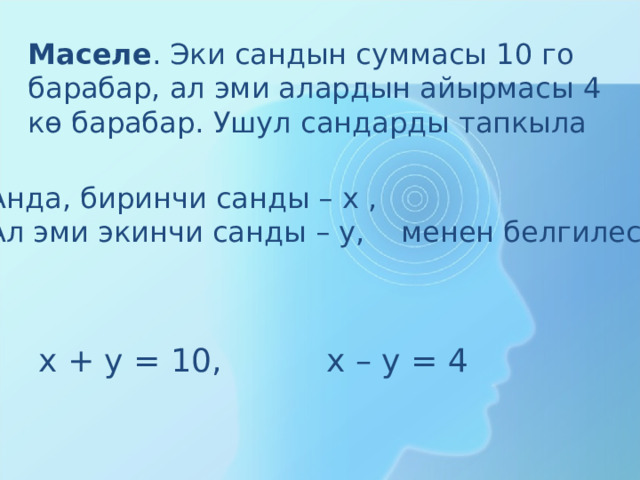 Маселе . Эки сандын суммасы 1 0 го барабар, ал эми алардын айырмасы 4 кө барабар. Ушул сандарды тапкыла Анда, биринчи санды – х , Ал эми экинчи санды – у, менен белгилесек х + у = 1 0 , х – у = 4 