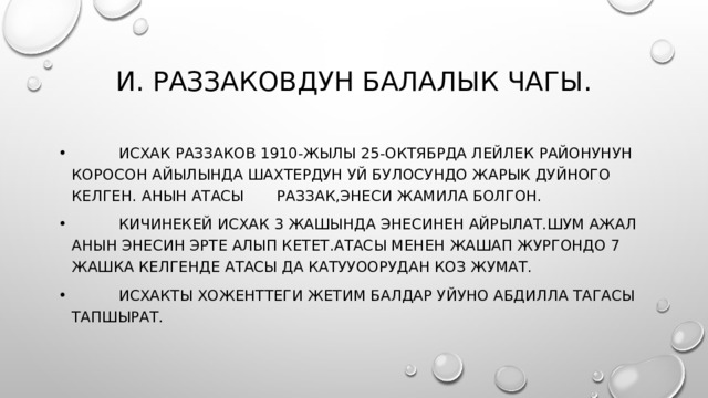 И. Раззаковдун балалык чагы.  Исхак Раззаков 1910-жылы 25-октябрда Лейлек районунун Коросон айылында шахтердун уй булосундо жарык дуйного келген. Анын атасы Раззак,энеси Жамила болгон.  Кичинекей Исхак 3 жашында энесинен айрылат.Шум ажал анын энесин эрте алып кетет.Атасы менен жашап жургондо 7 жашка келгенде атасы да катууоорудан коз жумат.  Исхакты Хоженттеги жетим балдар уйуно Абдилла тагасы тапшырат. 