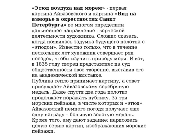 «Этюд воздуха над морем» - первая картина Айвазовского и картина « Вид на взморье в окрестностях Санкт Петербурга» во многом определили дальнейшее направление творческой деятельности художника. Сложно сказать, когда появилась задумка будущего полотна с «этюдом». Известно только, что в течение нескольких лет художник совершает ряд поездок, чтобы изучить природу моря. И вот, в 1835 году творец представляет на суд общественности свое творение, выставив его на академической выставке. Публика тепло принимает картину, а совет присуждает Айвазовскому серебряную медаль. Даже спустя два года полотно продолжает поражать публику. За три морских пейзажа, в числе которых и «этюд» Айвазовский немного погодя получает еще одну награду – большую золотую медаль. Кроме того, ему дают задание: нарисовать целую серию картин, изображающих морские пейзажи. 