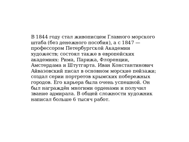 В 1844 году стал живописцем Главного морского штаба (без денежного пособия), а с 1847 — профессором Петербургской Академии художеств; состоял также в европейских академиях: Рима, Парижа, Флоренции, Амстердама и Штутгарта. Иван Константинович Айвазовский писал в основном морские пейзажи; создал серии портретов крымских побережных городов. Его карьера была очень успешной. Он был награждён многими орденами и получил звание адмирала. В общей сложности художник написал больше 6 тысяч работ. 