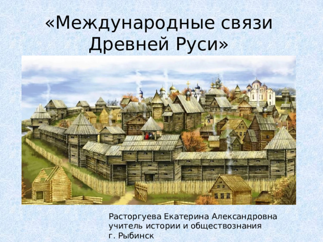 «Международные связи Древней Руси»   Расторгуева Екатерина Александровна учитель истории и обществознания г. Рыбинск 