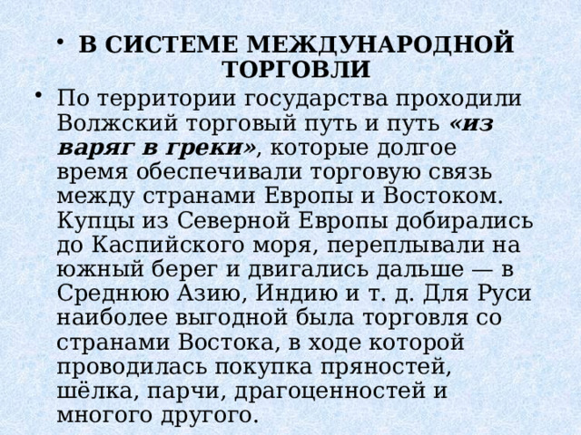В СИСТЕМЕ МЕЖДУНАРОДНОЙ ТОРГОВЛИ По территории государства проходили Волжский торговый путь и путь  «из варяг в греки» , которые долгое время обеспечивали торговую связь между странами Европы и Востоком. Купцы из Северной Европы добирались до Каспийского моря, переплывали на южный берег и двигались дальше — в Среднюю Азию, Индию и т. д. Для Руси наиболее выгодной была торговля со странами Востока, в ходе которой проводилась покупка пряностей, шёлка, парчи, драгоценностей и многого другого.   