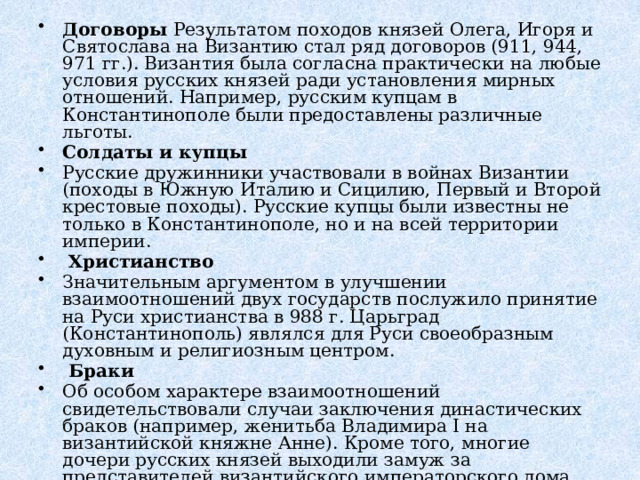 Договоры Результатом походов князей Олега, Игоря и Святослава на Византию стал ряд договоров (911, 944, 971 гг.). Византия была согласна практически на любые условия русских князей ради установления мирных отношений. Например, русским купцам в Константинополе были предоставлены различные льготы. Солдаты и купцы Русские дружинники участвовали в войнах Византии (походы в Южную Италию и Сицилию, Первый и Второй крестовые походы). Русские купцы были известны не только в Константинополе, но и на всей территории империи.   Христианство Значительным аргументом в улучшении взаимоотношений двух государств послужило принятие на Руси христианства в 988 г. Царьград (Константинополь) являлся для Руси своеобразным духовным и религиозным центром.   Браки Об особом характере взаимоотношений свидетельствовали случаи заключения династических браков (например, женитьба Владимира I на византийской княжне Анне). Кроме того, многие дочери русских князей выходили замуж за представителей византийского императорского дома. 
