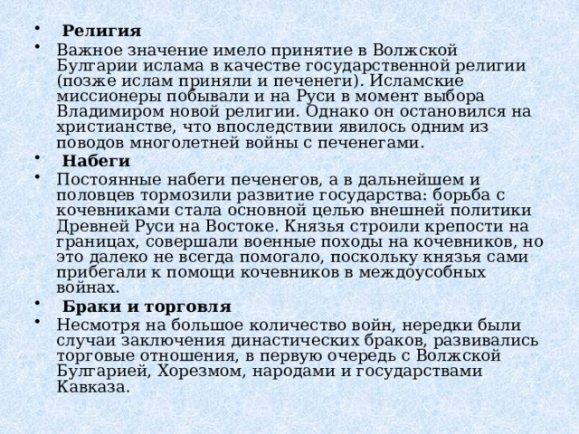   Религия Важное значение имело принятие в Волжской Булгарии ислама в качестве государственной религии (позже ислам приняли и печенеги). Исламские миссионеры побывали и на Руси в момент выбора Владимиром новой религии. Однако он остановился на христианстве, что впоследствии явилось одним из поводов многолетней войны с печенегами.   Набеги Постоянные набеги печенегов, а в дальнейшем и половцев тормозили развитие государства: борьба с кочевниками стала основной целью внешней политики Древней Руси на Востоке. Князья строили крепости на границах, совершали военные походы на кочевников, но это далеко не всегда помогало, поскольку князья сами прибегали к помощи кочевников в междоусобных войнах.   Браки и торговля Несмотря на большое количество войн, нередки были случаи заключения династических браков, развивались торговые отношения, в первую очередь с Волжской Булгарией, Хорезмом, народами и государствами Кавказа. 