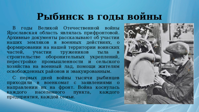 Рыбинск в годы войны В годы Великой Отечественной войны Ярославская область являлась прифронтовой. Архивные документы рассказывают об участии наших земляков в военных действиях, о формировании на нашей территории воинских частей, участии тружеников тыла в строительстве оборонительных укреплений, перестройке промышленности и сельского хозяйства на военный лад, помощи жителям освобожденных районов и эвакуированным. С первых дней войны тысячи рыбинцев приходили в военкомат с заявлениями о направлении их на фронт. Война коснулась каждого населенного пункта, каждого предприятия, каждой семьи. 