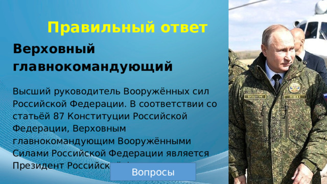 Правильный ответ Верховный главнокомандующий Высший руководитель Вооружённых сил Российской Федерации. В соответствии со статьёй 87 Конституции Российской Федерации, Верховным главнокомандующим Вооружёнными Силами Российской Федерации является Президент Российской Федерации. Вопросы 
