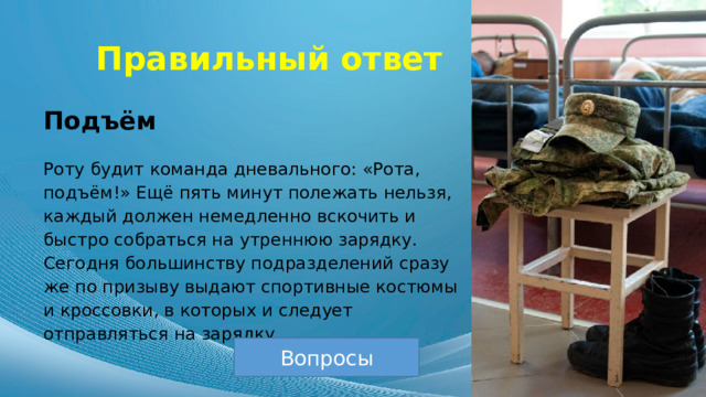 Правильный ответ Подъём Роту будит команда дневального: «Рота, подъём!» Ещё пять минут полежать нельзя, каждый должен немедленно вскочить и быстро собраться на утреннюю зарядку. Сегодня большинству подразделений сразу же по призыву выдают спортивные костюмы и кроссовки, в которых и следует отправляться на зарядку. Вопросы 