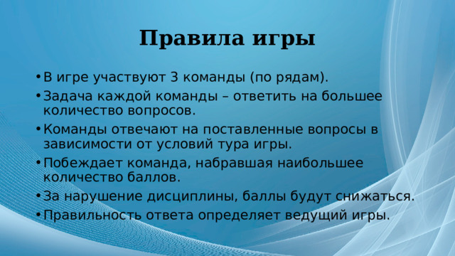 Правила игры В игре участвуют 3 команды (по рядам). Задача каждой команды – ответить на большее количество вопросов. Команды отвечают на поставленные вопросы в зависимости от условий тура игры. Побеждает команда, набравшая наибольшее количество баллов. За нарушение дисциплины, баллы будут снижаться. Правильность ответа определяет ведущий игры. 
