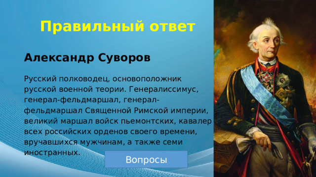 Правильный ответ Александр Суворов Русский полководец, основоположник русской военной теории. Генералиссимус, генерал-фельдмаршал, генерал-фельдмаршал Священной Римской империи, великий маршал войск пьемонтских, кавалер всех российских орденов своего времени, вручавшихся мужчинам, а также семи иностранных. Вопросы 
