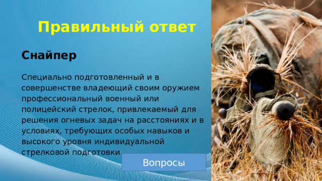 Правильный ответ Снайпер Специально подготовленный и в совершенстве владеющий своим оружием профессиональный военный или полицейский стрелок, привлекаемый для решения огневых задач на расстояниях и в условиях, требующих особых навыков и высокого уровня индивидуальной стрелковой подготовки. Вопросы 