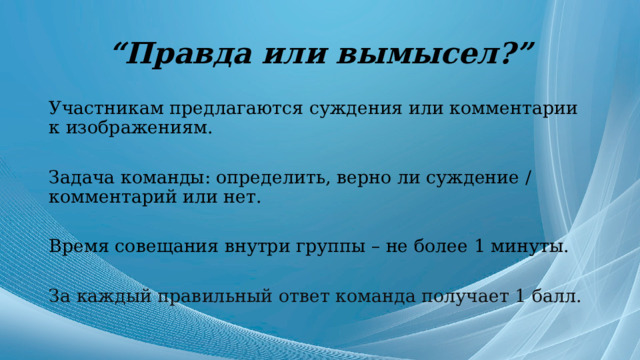 “ Правда или вымысел?” Участникам предлагаются суждения или комментарии к изображениям. Задача команды: определить, верно ли суждение / комментарий или нет. Время совещания внутри группы – не более 1 минуты. За каждый правильный ответ команда получает 1 балл. 