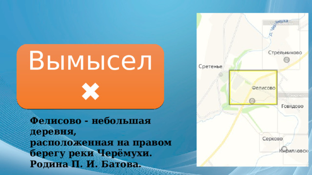 Вымысел ✖ Фелисово - небольшая деревня, расположенная на правом берегу реки Черёмухи. Родина П. И. Батова. 