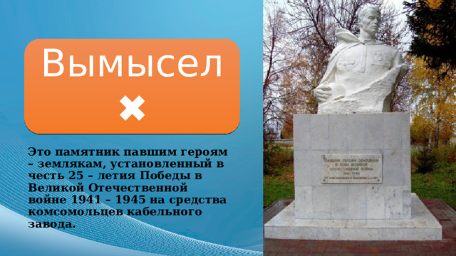 Вымысел ✖ Это памятник павшим героям – землякам, установленный в честь 25 – летия Победы в Великой Отечественной войне 1941 – 1945 на средства комсомольцев кабельного завода. 