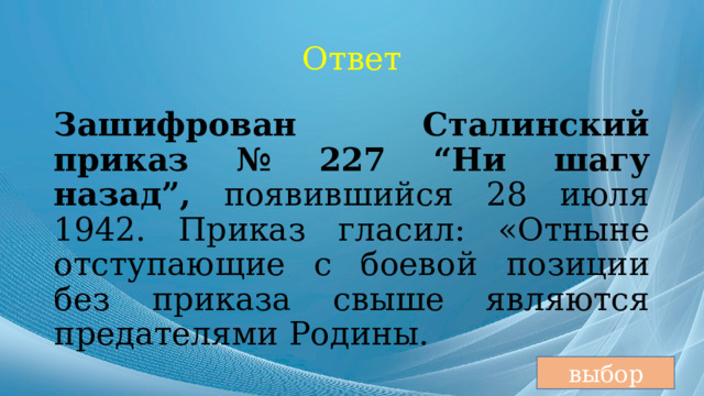 Ответ Зашифрован Сталинский приказ № 227 “Ни шагу назад”, появившийся 28 июля 1942. Приказ гласил: «Отныне отступающие с боевой позиции без приказа свыше являются предателями Родины. выбор 
