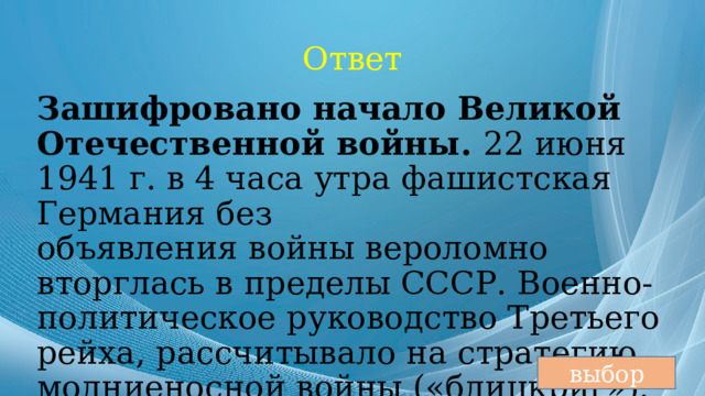 Ответ Зашифровано начало Великой Отечественной войны. 22 июня 1941 г. в 4 часа утра фашистская Германия без объявления войны вероломно вторглась в пределы СССР. Военно-политическое руководство Третьего рейха, рассчитывало на стратегию молниеносной войны («блицкриг»). выбор 