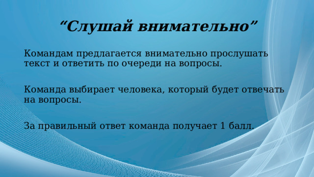 “ Слушай внимательно” Командам предлагается внимательно прослушать текст и ответить по очереди на вопросы. Команда выбирает человека, который будет отвечать на вопросы. За правильный ответ команда получает 1 балл. 