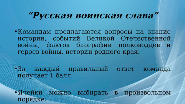 “ Русская воинская слава” Командам предлагаются вопросы на знание истории, событий Великой Отечественной войны, фактов биографии полководцев и героев войны, истории родного края. За каждый правильный ответ команда получает 1 балл. Ячейки можно выбирать в произвольном порядке. 