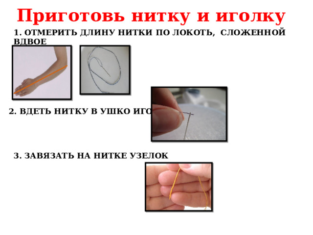 Приготовь нитку и иголку 1. ОТМЕРИТЬ ДЛИНУ НИТКИ ПО ЛОКОТЬ, СЛОЖЕННОЙ ВДВОЕ 2. ВДЕТЬ НИТКУ В УШКО ИГОЛКИ 3. ЗАВЯЗАТЬ НА НИТКЕ УЗЕЛОК 