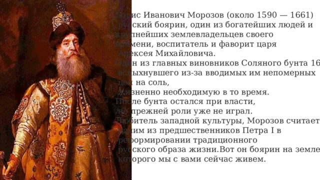 Борис Иванович Морозов (около 1590 — 1661)  русский боярин, один из богатейших людей и крупнейших землевладельцев своего времени, воспитатель и фаворит царя  Алексея Михайловича. Один из главных виновников Соляного бунта 1648 г.  вспыхнувшего из-за вводимых им непомерных  цен на соль,  жизненно необходимую в то время. После бунта остался при власти,  но прежней роли уже не играл. Любитель западной культуры, Морозов считается  одним из предшественников Петра I в  реформировании традиционного  русского образа жизни.Вот он боярин на земле  которого мы с вами сейчас живем.   