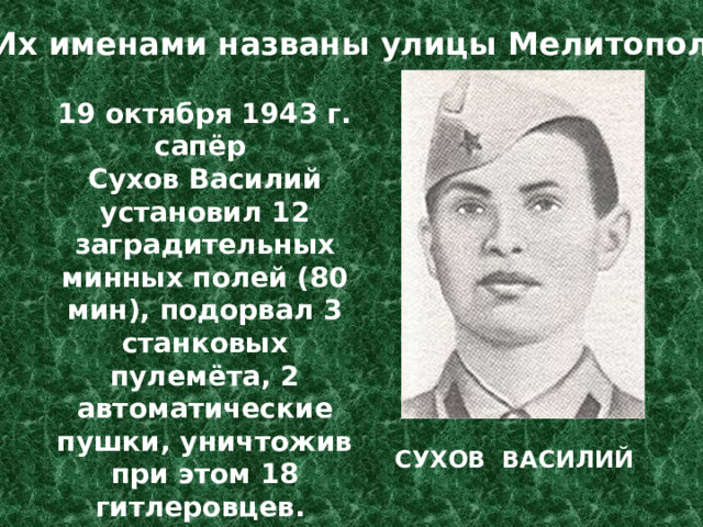 Их именами названы улицы Мелитополя 19 октября 1943 г. сапёр Сухов Василий установил 12 заградительных минных полей (80 мин), подорвал 3 станковых пулемёта, 2 автоматические пушки, уничтожив при этом 18 гитлеровцев. В этом бою погиб. СУХОВ ВАСИЛИЙ 