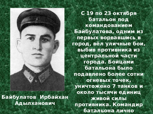 С 19 по 23 октября батальон под командованием Байбулатова, одним из первых ворвавшись в город, вёл уличные бои, выбив противника из центральной части города. Бойцами батальона было подавлено более сотни огневых точек, уничтожено 7 танков и около тысячи единиц живой силы противника. Командир батальона лично подбил два танка и уничтожил более двадцати немецких солдат и офицеров. Байбулатов Ирбайхан Адылханович 