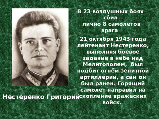 В 23 воздушных боях сбил  лично 8 самолётов врага 21 октября 1943 года лейтенант Нестеренко, выполняя боевое задание в небе над Мелитополем, был подбит огнём зенитной артиллерии, а сам он был ранен. Горящий самолет направил на скопление вражеских войск. Нестеренко Григорий 