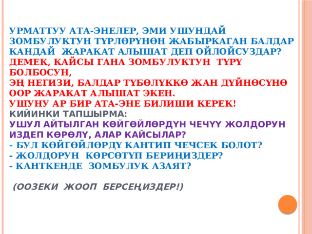                    Урматтуу ата-энелер, эми ушундай зомбулуктун түрлөрүнөн жабыркаган балдар кандай жаракат алышат деп ойлойсуздар?  Демек, кайсы гана зомбулуктун түрү болбосун,  эң негизи, балдар түбөлүккө жан дүйнөсүнө оор жаракат алышат экен.  Ушуну ар бир ата-эне билиши керек!  Кийинки тапшырма:  ушул айтылган көйгөйлөрдүн чечүү жолдорун издеп көрөлү, алар кайсылар?  - Бул көйгөйлөрдү кантип чечсек болот?  - Жолдорун көрсөтүп бериңиздер?  - Канткенде зомбулук азаят?   (Оозеки жооп берсеңиздер!) 