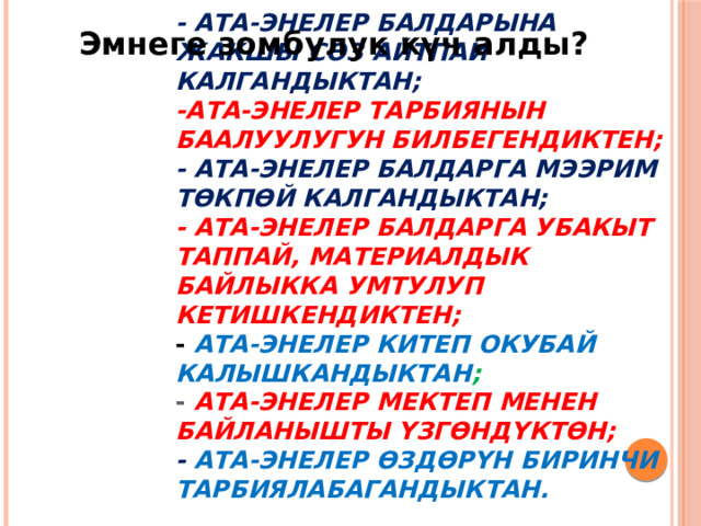 Эмнеге зомбулук күч алды?     - ата-энелер балдарына жакшы сөз айтпай калгандыктан;  -ата-энелер тарбиянын баалуулугун билбегендиктен;  - ата-энелер балдарга мээрим төкпөй калгандыктан;  - Ата-энелер балдарга убакыт таппай, материалдык байлыкка умтулуп кетишкендиктен;  - Ата-энелер китеп окубай калышкандыктан ;  - Ата-энелер мектеп менен байланышты үзгөндүктөн;  - ата-энелер өздөрүн биринчи тарбиялабагандыктан. 