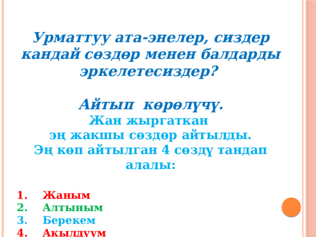 Урматтуу ата-энелер, сиздер кандай сөздөр менен балдарды эркелетесиздер?   Айтып көрөлүчү. Жан жыргаткан эң жакшы сөздөр айтылды. Эң көп айтылган 4 сөздү тандап алалы:  Жаным Алтыным Берекем Акылдуум Ар бирибиз кезек менен ушул сөздөрдү айтып чыгабыз!   