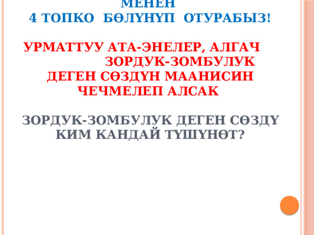                    А нда эмесе,  аталган жакшы сөздөр менен  4 топко бөлүнүп отурабыз!   Урматтуу ата-энелер, алгач зордук-зомбулук деген сөздүн маанисин чечмелеп алсак   Зордук-зомбулук деген сөздү ким кандай түшүнөт?   