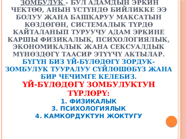  Зомбулук - бул адамдын эркин чектөө, анын үстүндө бийликке ээ болуу жана башкаруу максатын көздөгөн, системалык түрдө кайталанып туруучу адам эркине каршы физикалык, психологиялык, экономикалык жана сексуалдык мүнөздөгү таасир этүүчү актылар.  Бүгүн биз үй-бүлөдөгү зордук-зомбулук тууралуу сүйлөшөбүз жана бир чечимге келебиз.  Үй-бүлөдөгү зомбулуктун түрлөрү:  1. физикалык  3. психологиялык  4. камкордуктун жоктугу 