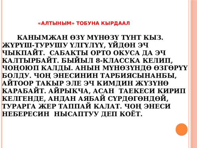  «АЛТЫНЫМ» тобуна кырдаал    Канымжан өзү мүнөзү түнт кыз. Жүрүш-турушу үлгүлүү, үйдөн эч чыкпайт. Сабакты орто окуса да эч калтырбайт. Быйыл 8-класска келип, чоңоюп калды. Анын мүнөзүндө өзгөрүү болду. Чоң энесинин тарбиясынанбы, айтоор такыр эле эч кимдин жүзүнө карабайт. Айрыкча, Асан таекеси кирип келгенде, андан аябай сүрдөгөндөй, турарга жер таппай калат. Чоң энеси небересин нысаптуу деп коёт.      