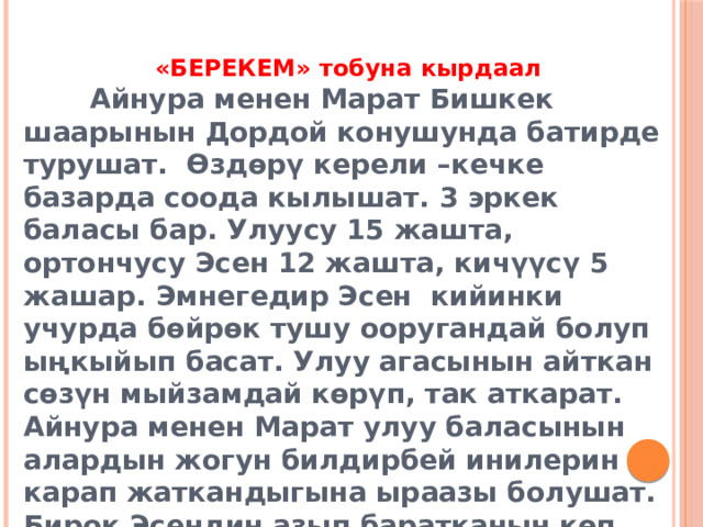 «БЕРЕКЕМ» тобуна кырдаал  Айнура менен Марат Бишкек шаарынын Дордой конушунда батирде турушат. Өздөрү керели –кечке базарда соода кылышат. 3 эркек баласы бар. Улуусу 15 жашта, ортончусу Эсен 12 жашта, кичүүсү 5 жашар. Эмнегедир Эсен кийинки учурда бөйрөк тушу ооругандай болуп ыңкыйып басат. Улуу агасынын айткан сөзүн мыйзамдай көрүп, так аткарат. Айнура менен Марат улуу баласынын алардын жогун билдирбей инилерин карап жаткандыгына ыраазы болушат. Бирок Эсендин азып баратканын көп деле капарына алышпайт. 