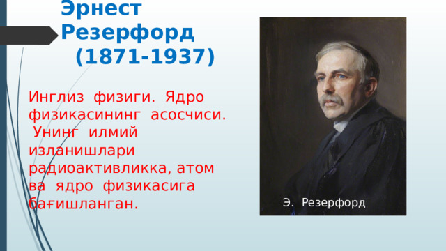  Эрнест          Эрнест Резерфорд (1871-1937) Инглиз физиги. Ядро физикасининг асосчиси. Унинг илмий изланишлари радиоактивликка, атом ва ядро физикасига бағишланган.  Э. Резерфорд 