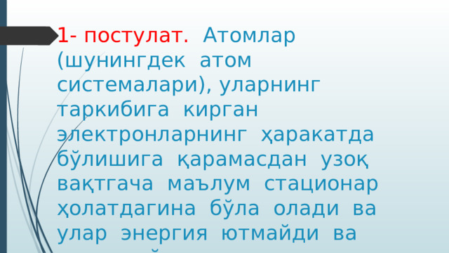 1- постулат. Атомлар (шунингдек атом системалари), уларнинг таркибига кирган электронларнинг ҳаракатда бўлишига қарамасдан узоқ вақтгача маълум стационар ҳолатдагина бўла олади ва улар энергия ютмайди ва чиқармайди. 