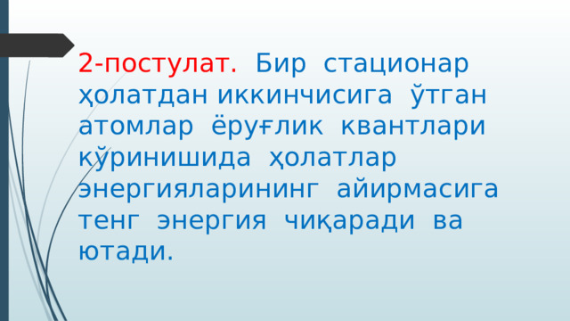 2-постулат. Бир стационар ҳолатдан иккинчисига ўтган атомлар ёруғлик квантлари кўринишида ҳолатлар энергияларининг айирмасига тенг энергия чиқаради ва ютади. 