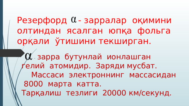 Резерфорд - зарралар оқимини олтиндан ясалган юпқа фольга орқали ўтишини текширган.  - зарра бутунлай ионлашган гелий атомидир. Заряди мусбат. Массаси электроннинг массасидан 8000 марта катта. Тарқалиш тезлиги 20000 км/секунд. 