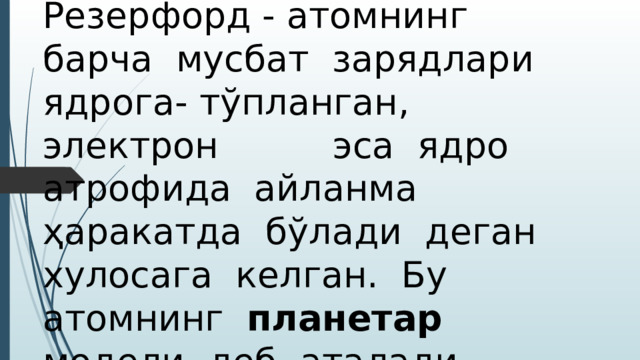 Резерфорд - атомнинг барча мусбат зарядлари ядрога- тўпланган, электрон эса ядро атрофида айланма ҳаракатда бўлади деган хулосага келган. Бу атомнинг планетар модели деб аталади . 