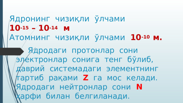 Ядронинг чизиқли ўлчами 10 -15 – 10 -14 м  Атомнинг чизиқли ўлчами 10 -10 м.    Ядродаги протонлар сони электронлар сонига тенг бўлиб, даврий системадаги элементнинг тартиб рақами Z га мос келади. Ядродаги нейтронлар сони N ҳарфи билан белгиланади. 