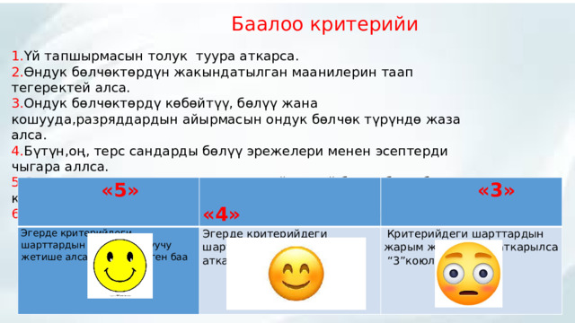  Баалоо критерийи 1. Үй тапшырмасын толук туура аткарса. 2. Өндук бөлчөктөрдүн жакындатылган маанилерин таап тегеректей алса. 3. Ондук бөлчөктөрдү көбөйтүү, бөлүү жана кошууда,разряддардын айырмасын ондук бөлчөк түрүндө жаза алса. 4. Бүтүн,оң, терс сандарды бөлүү эрежелери менен эсептерди чыгара аллса. 5. Өз алдынча,жупта , топ менен иштей иштей билсе,бири бирин колдоп сыйлап иштөөгө үйрөнсө. 6. Алган билимдерин практика жүзүндө турмушта колдоно алса.  «5» Эгерде критерийдеги шарттардын баарына окуучу жетише алса анда “5” деген баа  «4» Эгерде критерийдеги шарттардын 3,4 шарты гана аткарылса, “4” деген баа  «3»    Критерийдеги шарттардын жарым жартылайы аткарылса “3”коюлат.  