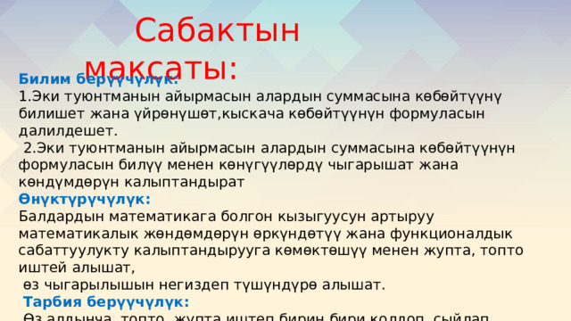  Сабактын максаты: Билим берүүчүлүк: 1.Эки туюнтманын айырмасын алардын суммасына көбөйтүүнү билишет жана үйрөнүшөт,кыскача көбөйтүүнүн формуласын далилдешет.  2.Эки туюнтманын айырмасын алардын суммасына көбөйтүүнүн формуласын билүү менен көнүгүүлөрдү чыгарышат жана көндүмдөрүн калыптандырат Өнүктүрүчүлүк: Балдардын математикага болгон кызыгуусун артыруу математикалык жөндөмдөрүн өркүндөтүү жана функционалдык сабаттуулукту калыптандырууга көмөктөшүү менен жупта, топто иштей алышат,  өз чыгарылышын негиздеп түшүндүрө алышат.  Тарбия берүүчүлүк:  Өз алдынча, топто, жупта иштеп бирин бири колдоп, сыйлап иштөөгө үйрөнүшөт. Алган билимдерин турмушта колдоно алышат,жоопкерчиликке тарбияланышат. 